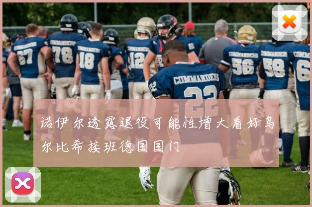 诺伊尔透露退役可能性增大看好乌尔比希接班德国国门