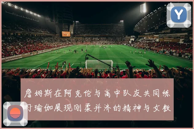 詹姆斯在阿克伦与高中队友共同练习瑜伽展现刚柔并济的精神与女教练合影留念