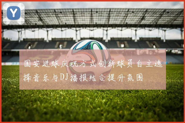 国安进球庆祝方式创新球员自主选择音乐与DJ播报结合提升氛围