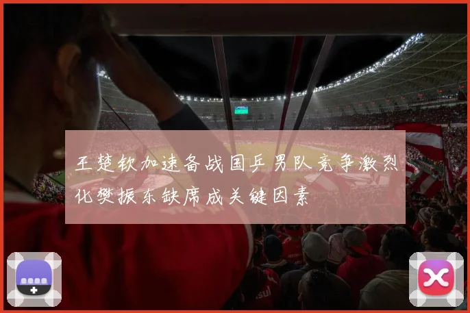 王楚钦加速备战国乒男队竞争激烈化樊振东缺席成关键因素