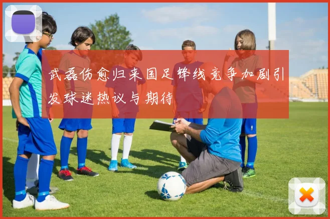 武磊伤愈归来国足锋线竞争加剧引发球迷热议与期待