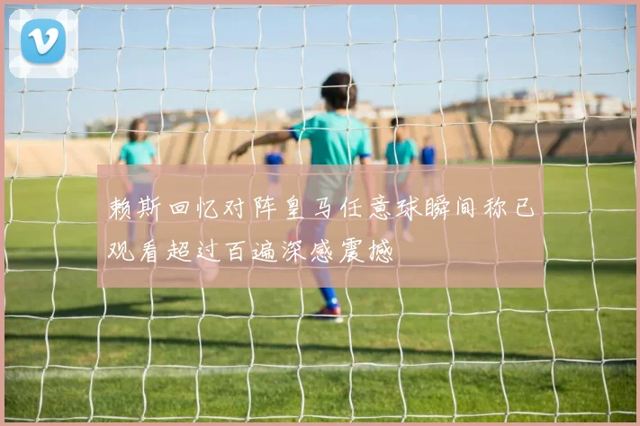 赖斯回忆对阵皇马任意球瞬间称已观看超过百遍深感震撼