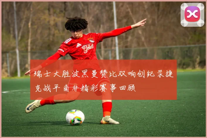 瑞士大胜波黑曼赞比双响创纪录捷克战平南非精彩赛事回顾