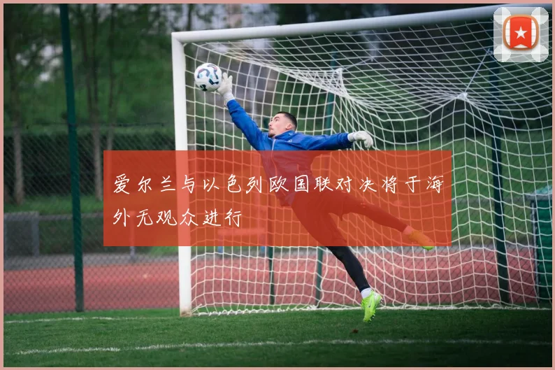 爱尔兰与以色列欧国联对决将于海外无观众进行