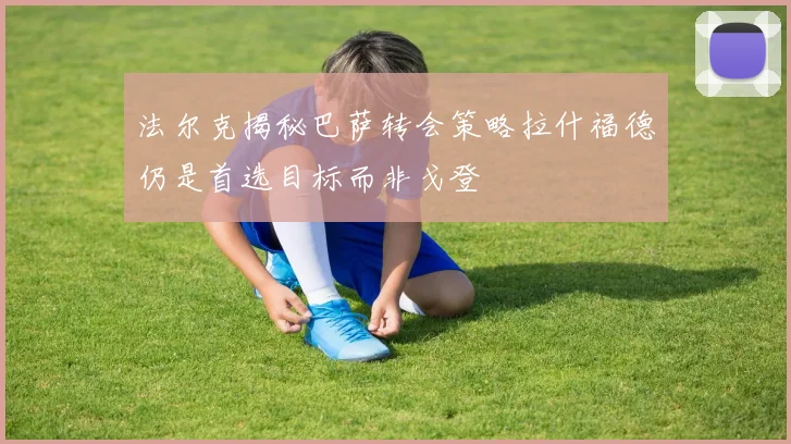 法尔克揭秘巴萨转会策略拉什福德仍是首选目标而非戈登