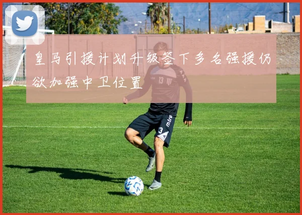 皇马引援计划升级签下多名强援仍欲加强中卫位置