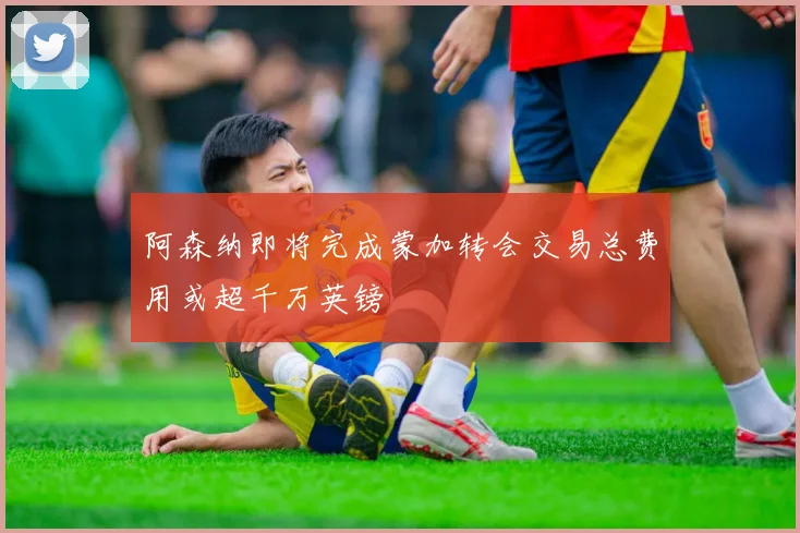 阿森纳即将完成蒙加转会交易总费用或超千万英镑