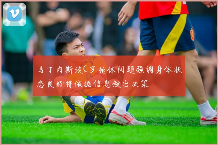 马丁内斯谈C罗轮休问题强调身体状态良好将依据信息做出决策