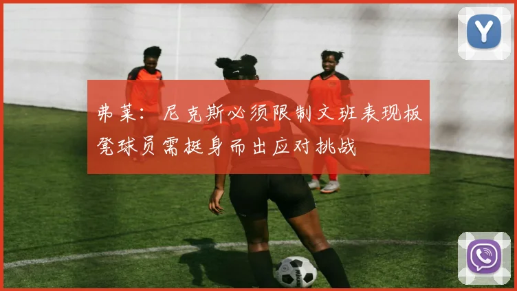 弗莱：尼克斯必须限制文班表现板凳球员需挺身而出应对挑战