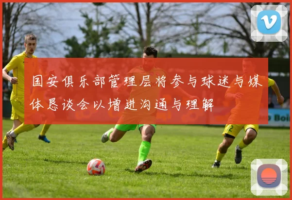 国安俱乐部管理层将参与球迷与媒体恳谈会以增进沟通与理解