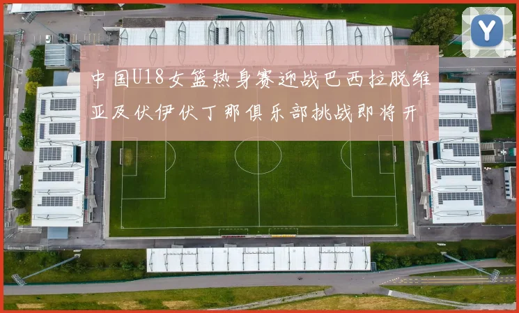 中国U18女篮热身赛迎战巴西拉脱维亚及伏伊伏丁那俱乐部挑战即将开启