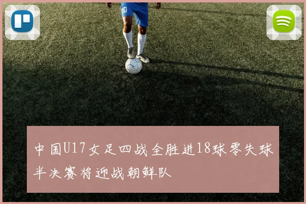 中国U17女足四战全胜进18球零失球半决赛将迎战朝鲜队