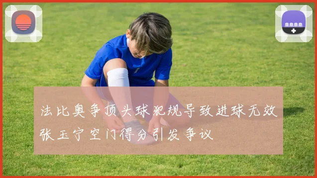 法比奥争顶头球犯规导致进球无效张玉宁空门得分引发争议
