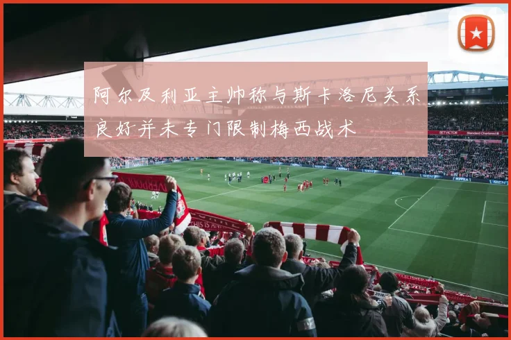阿尔及利亚主帅称与斯卡洛尼关系良好并未专门限制梅西战术