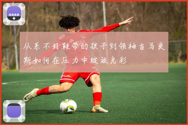 从系不好鞋带的孩子到领袖吉马良斯如何在压力中绽放光彩