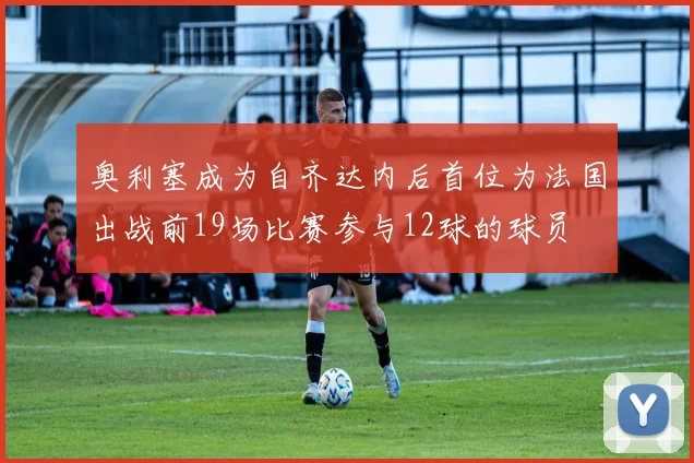 奥利塞成为自齐达内后首位为法国出战前19场比赛参与12球的球员