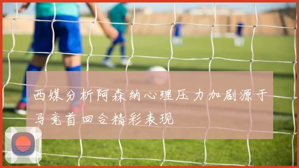 西媒分析阿森纳心理压力加剧源于马竞首回合精彩表现