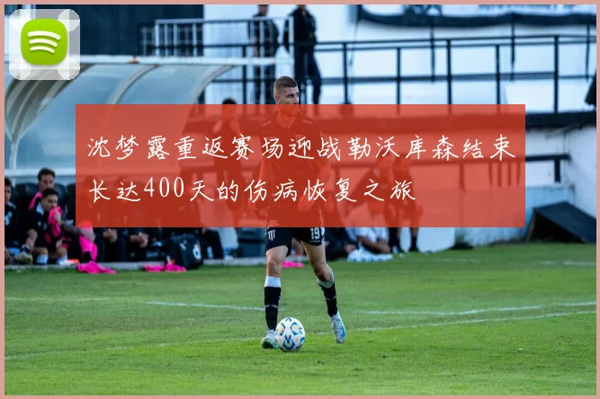 沈梦露重返赛场迎战勒沃库森结束长达400天的伤病恢复之旅