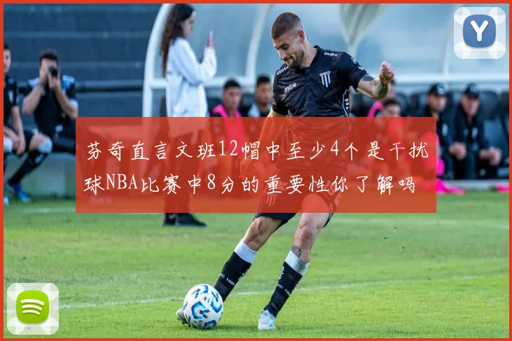 芬奇直言文班12帽中至少4个是干扰球NBA比赛中8分的重要性你了解吗