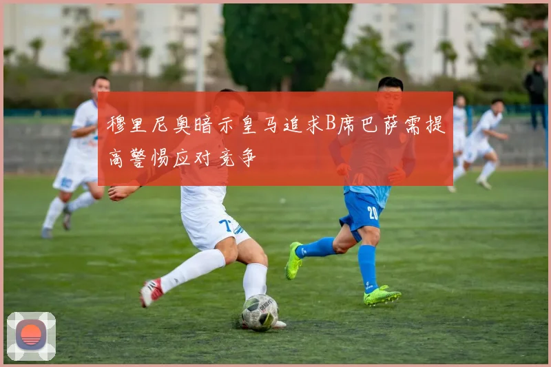 穆里尼奥暗示皇马追求B席巴萨需提高警惕应对竞争