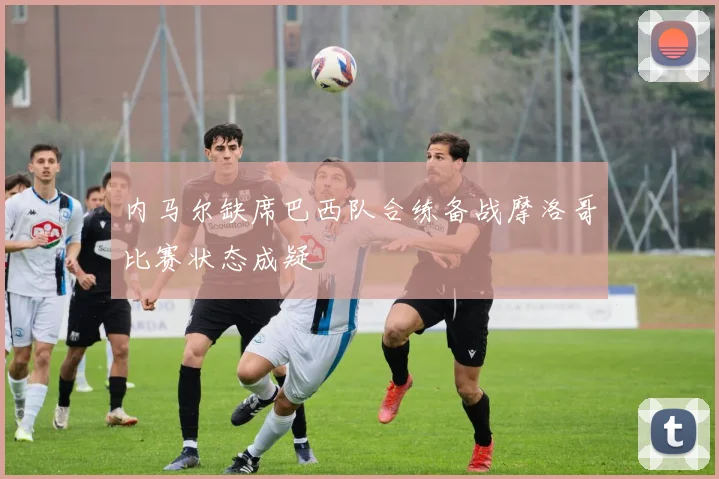 内马尔缺席巴西队合练备战摩洛哥比赛状态成疑