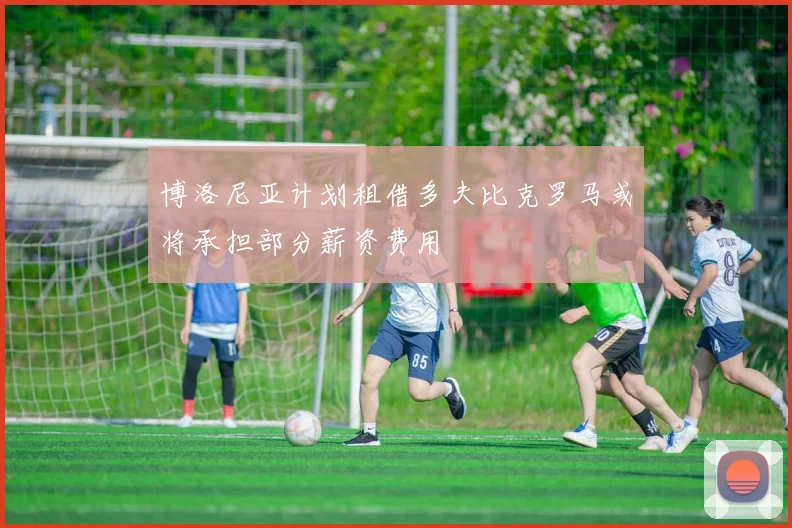 博洛尼亚计划租借多夫比克罗马或将承担部分薪资费用