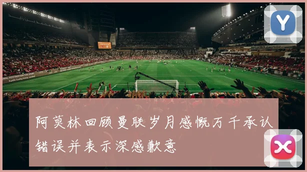 阿莫林回顾曼联岁月感慨万千承认错误并表示深感歉意