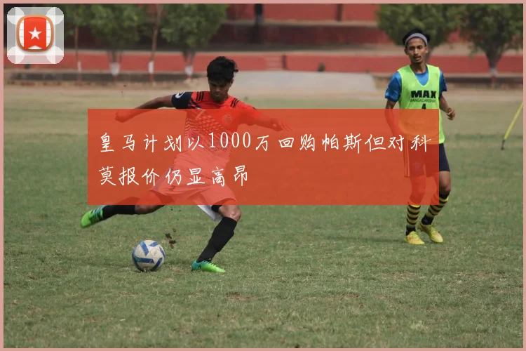 皇马计划以1000万回购帕斯但对科莫报价仍显高昂