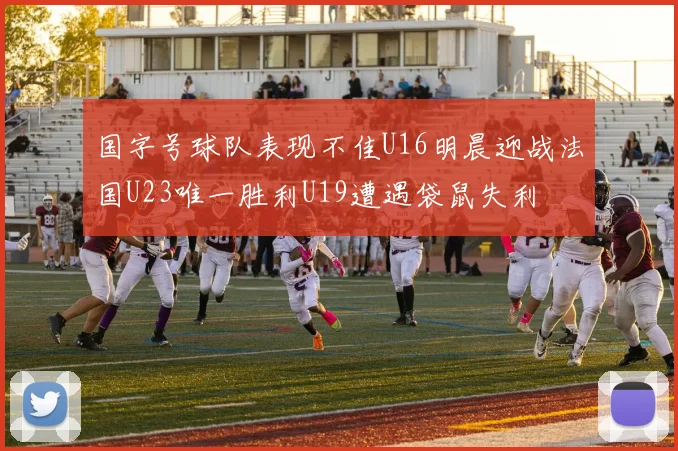 国字号球队表现不佳U16明晨迎战法国U23唯一胜利U19遭遇袋鼠失利