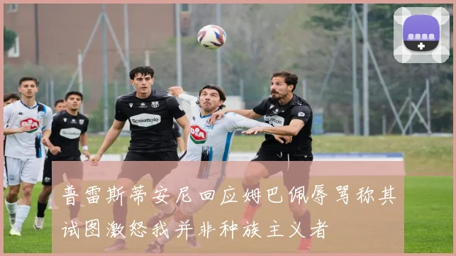 普雷斯蒂安尼回应姆巴佩辱骂称其试图激怒我并非种族主义者