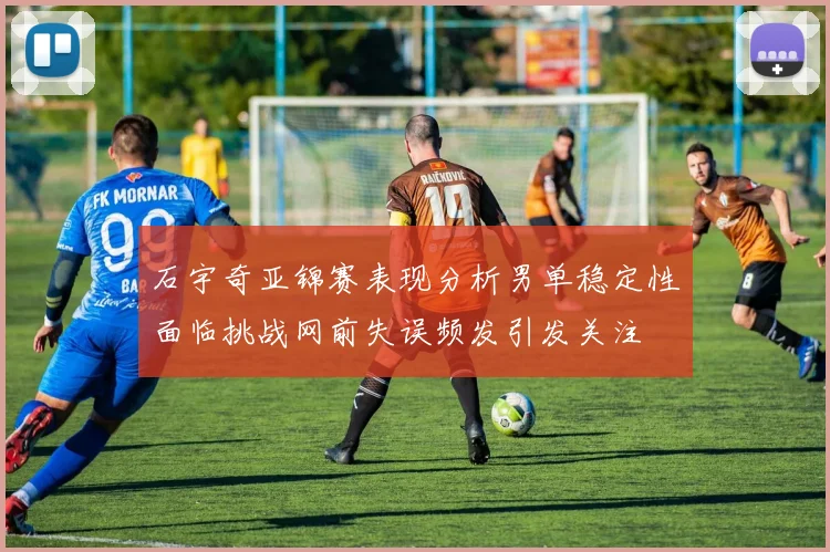 石宇奇亚锦赛表现分析男单稳定性面临挑战网前失误频发引发关注