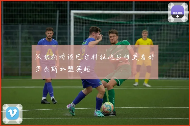 沃尔科特谈巴尔科拉适应性更看好罗杰斯加盟英超
